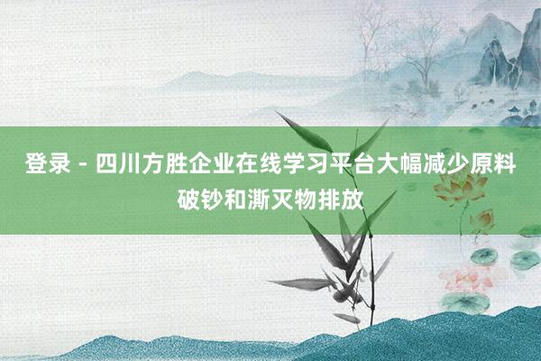 登录 - 四川方胜企业在线学习平台大幅减少原料破钞和澌灭物排放